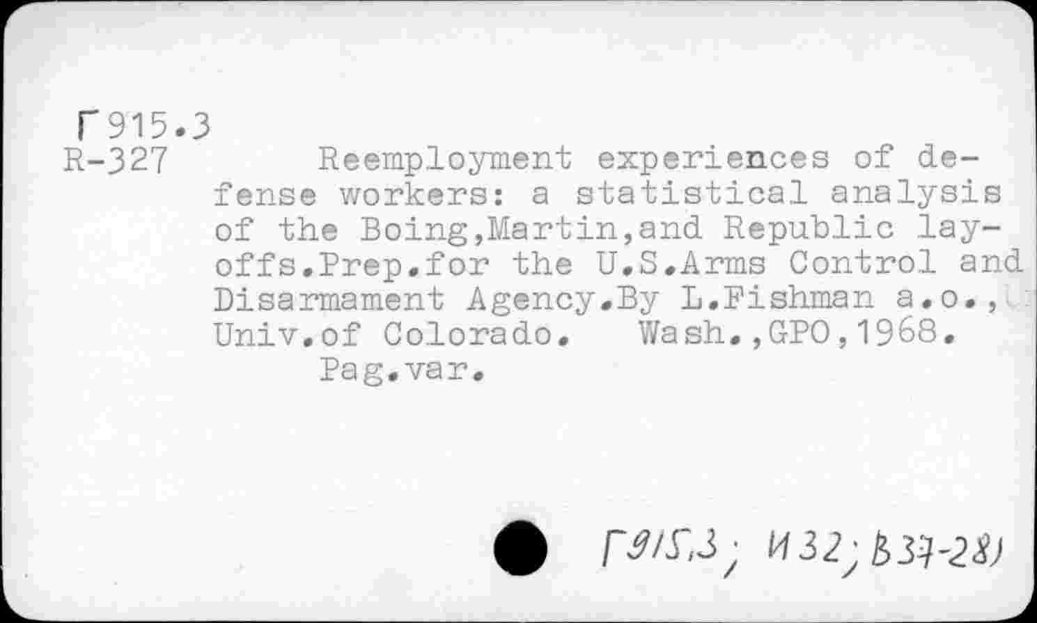 ﻿T915.3
R-327	Reemployment experiences of de-
fense workers: a statistical analysis of the Boing,Martin,and Republic layoffs.Prep.for the U.S.Arms Control and Disarmament Agency.By L.Fishman a.o., : Univ.of Colorado, Wash.,GPO,1968.
Pag. var.
U32;&3^2